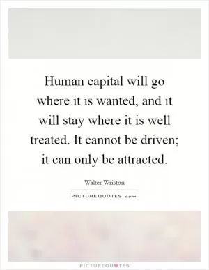 Human capital will go where it is wanted, and it will stay where it is well treated. It cannot be driven; it can only be attracted Picture Quote #1