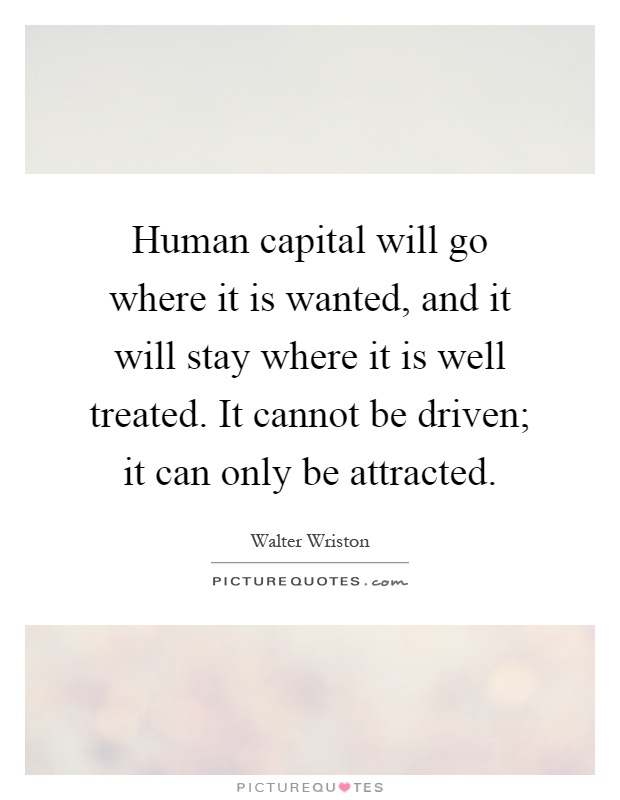 Human capital will go where it is wanted, and it will stay where it is well treated. It cannot be driven; it can only be attracted Picture Quote #1
