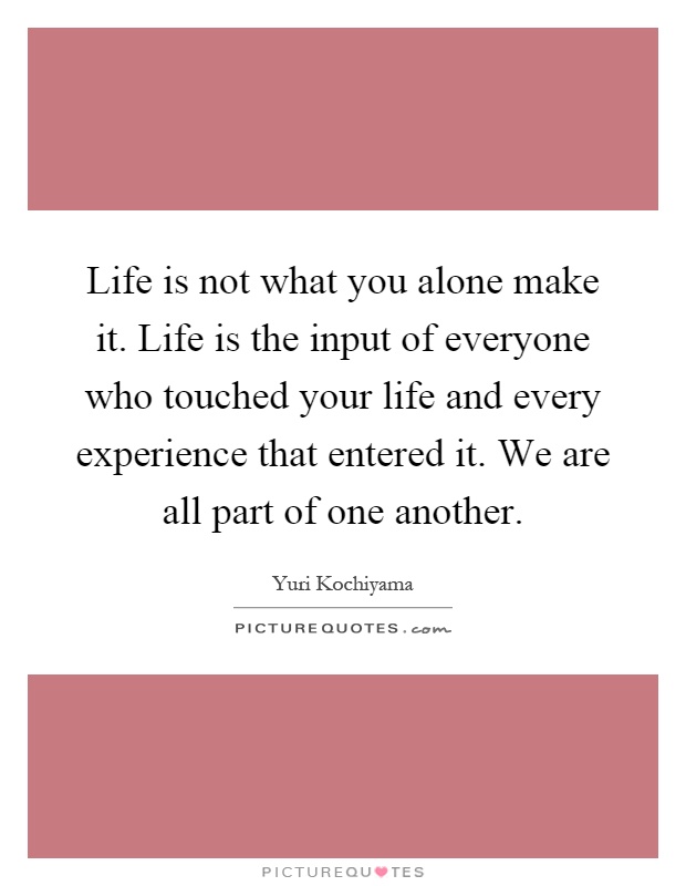 Life is not what you alone make it. Life is the input of everyone who touched your life and every experience that entered it. We are all part of one another Picture Quote #1