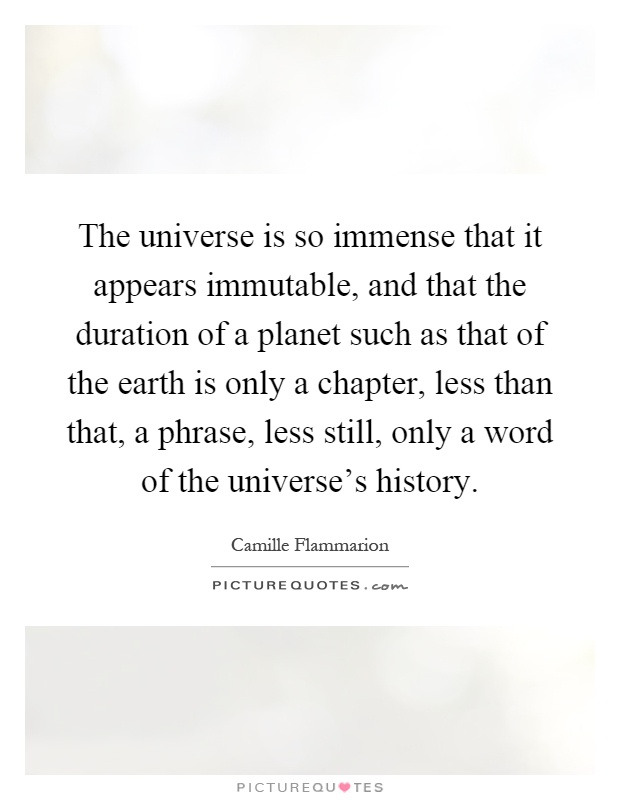 The universe is so immense that it appears immutable, and that the duration of a planet such as that of the earth is only a chapter, less than that, a phrase, less still, only a word of the universe's history Picture Quote #1