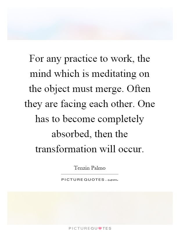 For any practice to work, the mind which is meditating on the object must merge. Often they are facing each other. One has to become completely absorbed, then the transformation will occur Picture Quote #1