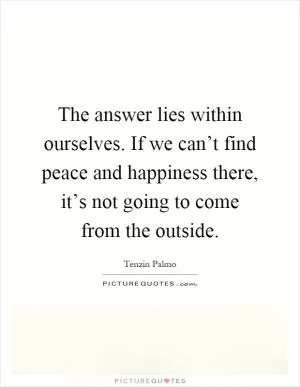 The answer lies within ourselves. If we can’t find peace and happiness there, it’s not going to come from the outside Picture Quote #1