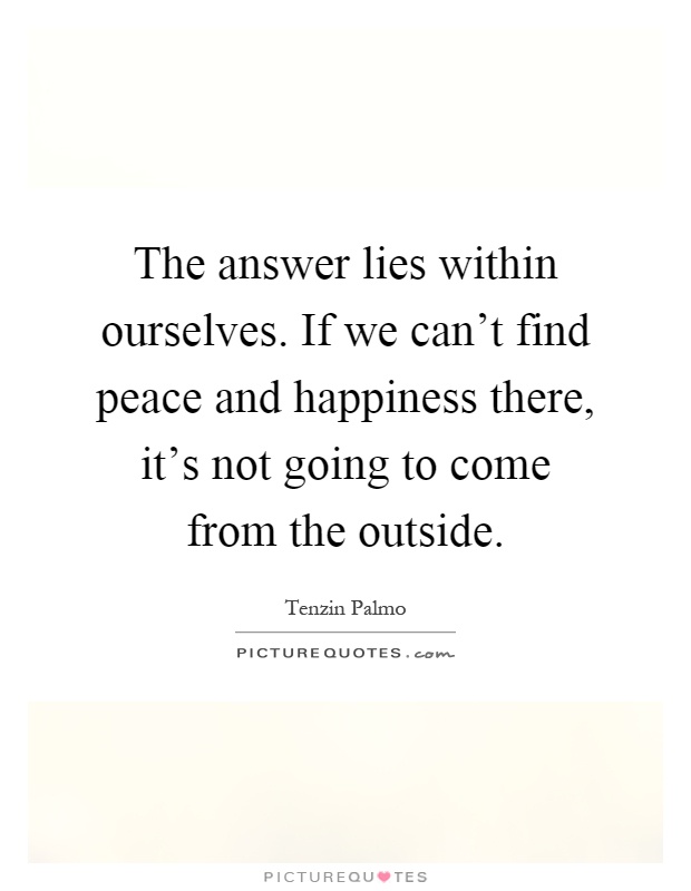 The answer lies within ourselves. If we can't find peace and happiness there, it's not going to come from the outside Picture Quote #1