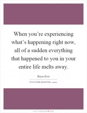 When you’re experiencing what’s happening right now, all of a sudden everything that happened to you in your entire life melts away Picture Quote #1
