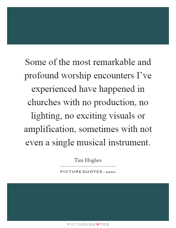 Some of the most remarkable and profound worship encounters I've experienced have happened in churches with no production, no lighting, no exciting visuals or amplification, sometimes with not even a single musical instrument Picture Quote #1