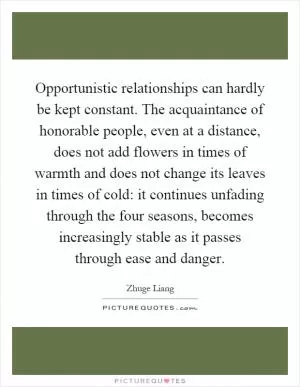 Opportunistic relationships can hardly be kept constant. The acquaintance of honorable people, even at a distance, does not add flowers in times of warmth and does not change its leaves in times of cold: it continues unfading through the four seasons, becomes increasingly stable as it passes through ease and danger Picture Quote #1