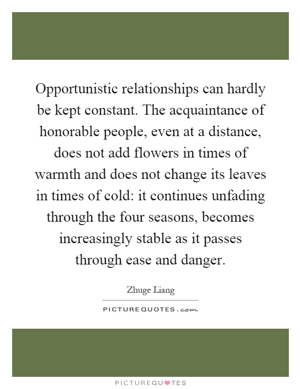 Opportunistic relationships can hardly be kept constant. The acquaintance of honorable people, even at a distance, does not add flowers in times of warmth and does not change its leaves in times of cold: it continues unfading through the four seasons, becomes increasingly stable as it passes through ease and danger Picture Quote #1