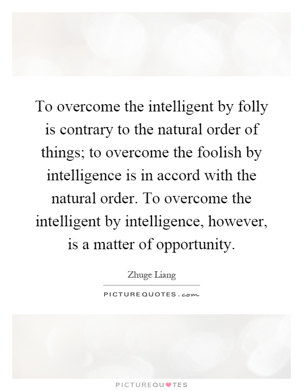 To overcome the intelligent by folly is contrary to the natural order of things; to overcome the foolish by intelligence is in accord with the natural order. To overcome the intelligent by intelligence, however, is a matter of opportunity Picture Quote #1