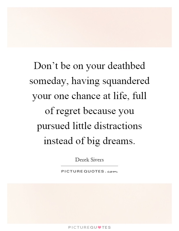 Don't be on your deathbed someday, having squandered your one chance at life, full of regret because you pursued little distractions instead of big dreams Picture Quote #1