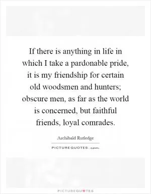 If there is anything in life in which I take a pardonable pride, it is my friendship for certain old woodsmen and hunters; obscure men, as far as the world is concerned, but faithful friends, loyal comrades Picture Quote #1