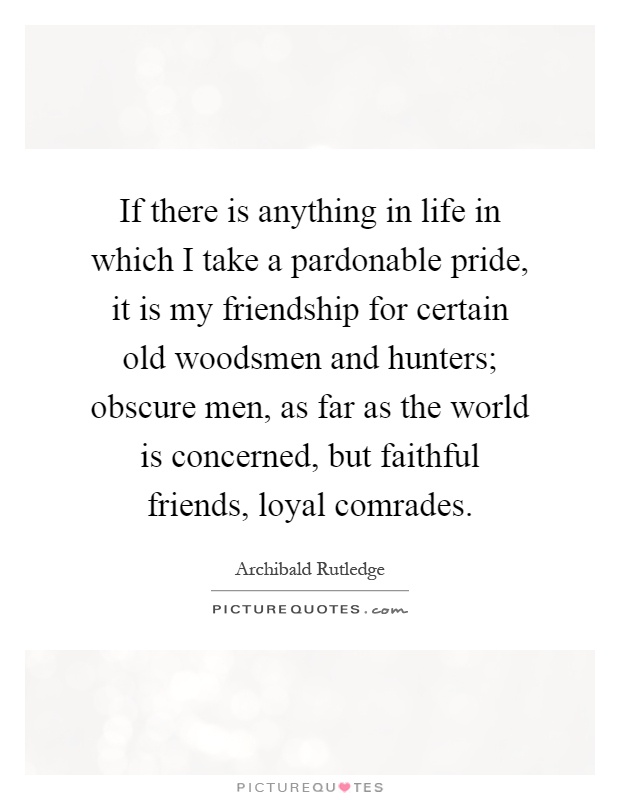 If there is anything in life in which I take a pardonable pride, it is my friendship for certain old woodsmen and hunters; obscure men, as far as the world is concerned, but faithful friends, loyal comrades Picture Quote #1