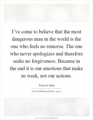I’ve come to believe that the most dangerous man in the world is the one who feels no remorse. The one who never apologizes and therefore seeks no forgiveness. Because in the end it is our emotions that make us week, not our actions Picture Quote #1
