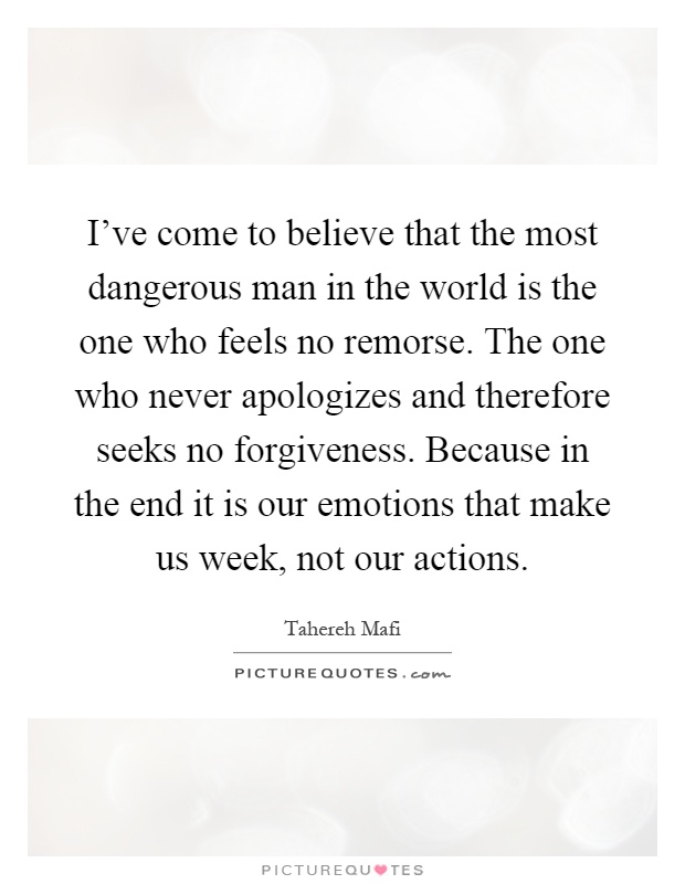 I've come to believe that the most dangerous man in the world is the one who feels no remorse. The one who never apologizes and therefore seeks no forgiveness. Because in the end it is our emotions that make us week, not our actions Picture Quote #1