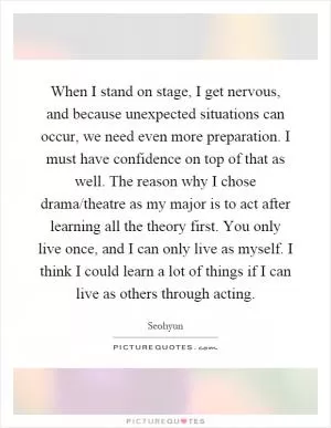 When I stand on stage, I get nervous, and because unexpected situations can occur, we need even more preparation. I must have confidence on top of that as well. The reason why I chose drama/theatre as my major is to act after learning all the theory first. You only live once, and I can only live as myself. I think I could learn a lot of things if I can live as others through acting Picture Quote #1
