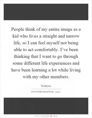 People think of my entire image as a kid who lives a straight and narrow life, so I can feel myself not being able to act comfortably. I’ve been thinking that I want to go through some different life experiences and have been learning a lot while living with my other members Picture Quote #1