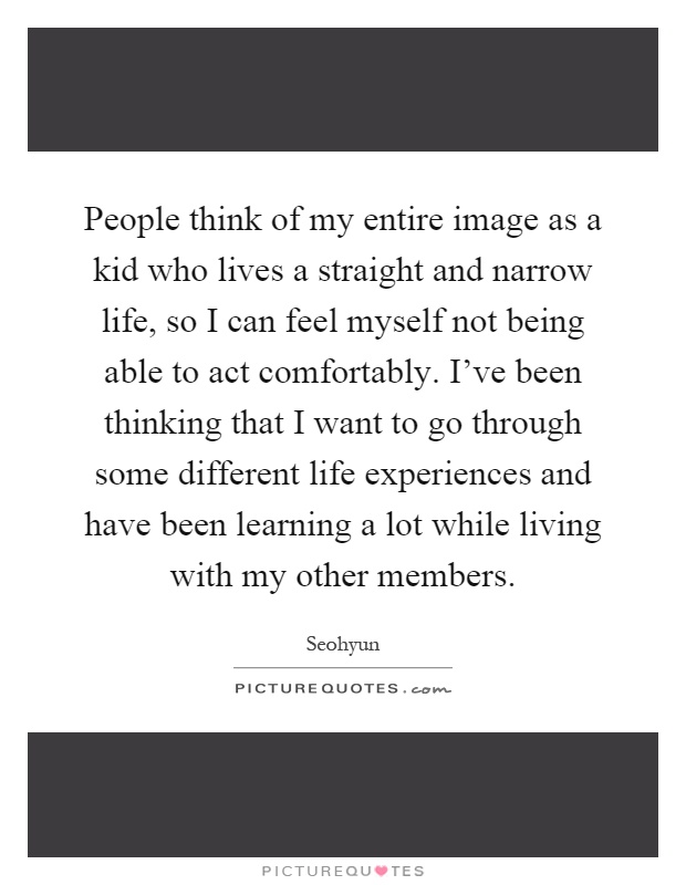 People think of my entire image as a kid who lives a straight and narrow life, so I can feel myself not being able to act comfortably. I've been thinking that I want to go through some different life experiences and have been learning a lot while living with my other members Picture Quote #1