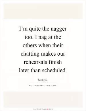 I’m quite the nagger too. I nag at the others when their chatting makes our rehearsals finish later than scheduled Picture Quote #1