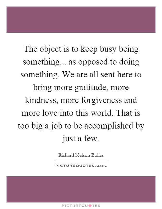 The object is to keep busy being something... as opposed to doing something. We are all sent here to bring more gratitude, more kindness, more forgiveness and more love into this world. That is too big a job to be accomplished by just a few Picture Quote #1