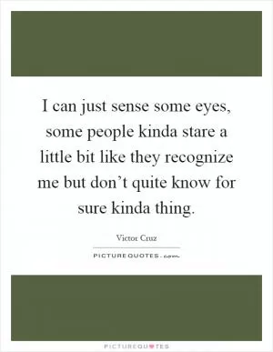 I can just sense some eyes, some people kinda stare a little bit like they recognize me but don’t quite know for sure kinda thing Picture Quote #1