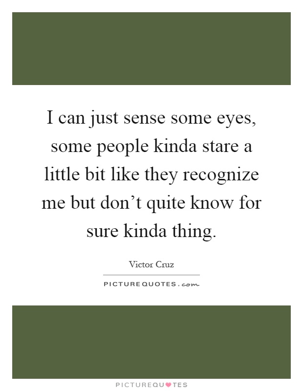 I can just sense some eyes, some people kinda stare a little bit like they recognize me but don't quite know for sure kinda thing Picture Quote #1