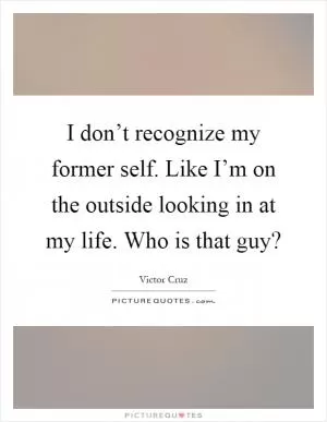 I don’t recognize my former self. Like I’m on the outside looking in at my life. Who is that guy? Picture Quote #1
