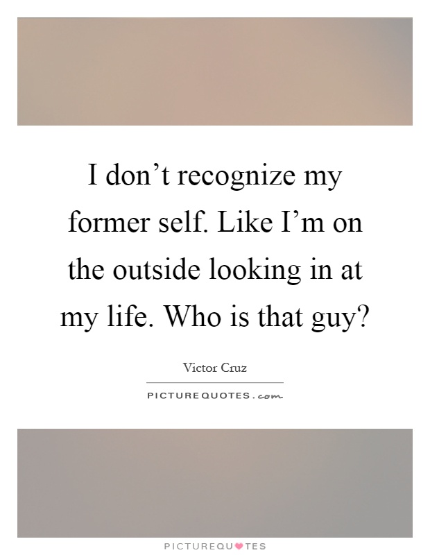 I don't recognize my former self. Like I'm on the outside looking in at my life. Who is that guy? Picture Quote #1