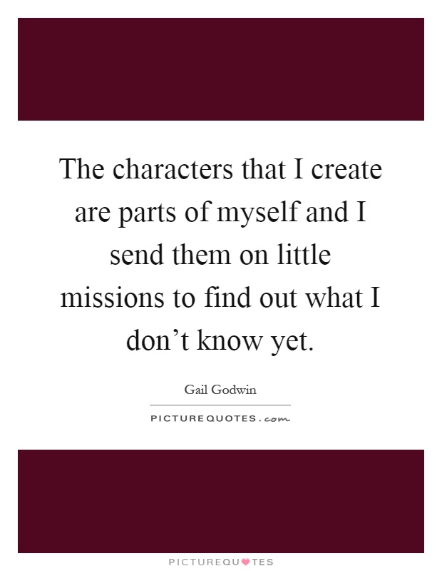 The characters that I create are parts of myself and I send them on little missions to find out what I don't know yet Picture Quote #1