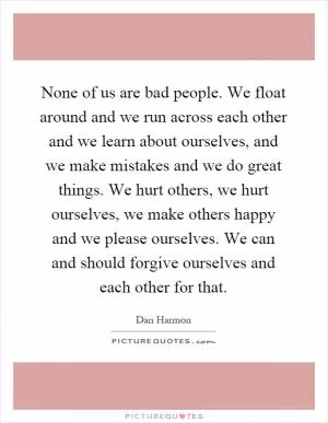 None of us are bad people. We float around and we run across each other and we learn about ourselves, and we make mistakes and we do great things. We hurt others, we hurt ourselves, we make others happy and we please ourselves. We can and should forgive ourselves and each other for that Picture Quote #1