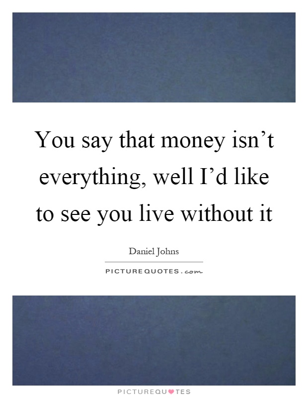 You say that money isn't everything, well I'd like to see you live without it Picture Quote #1