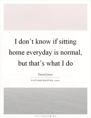 I don’t know if sitting home everyday is normal, but that’s what I do Picture Quote #1