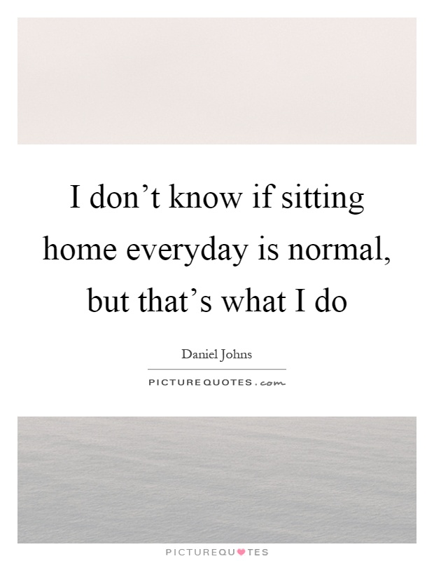 I don't know if sitting home everyday is normal, but that's what I do Picture Quote #1