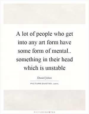 A lot of people who get into any art form have some form of mental.. something in their head which is unstable Picture Quote #1