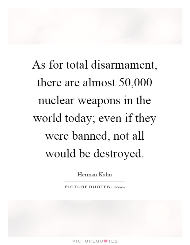 As for total disarmament, there are almost 50,000 nuclear weapons in the world today; even if they were banned, not all would be destroyed Picture Quote #1