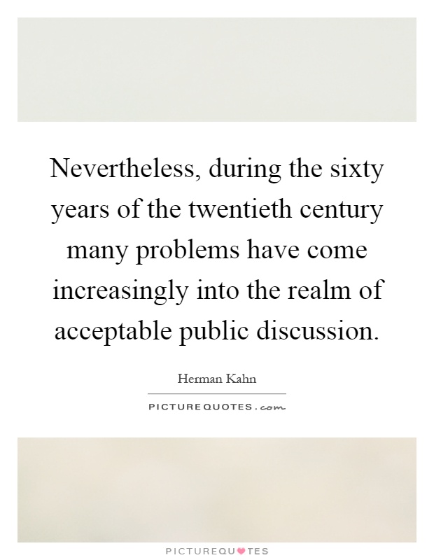 Nevertheless, during the sixty years of the twentieth century many problems have come increasingly into the realm of acceptable public discussion Picture Quote #1