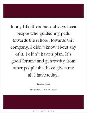 In my life, there have always been people who guided my path, towards the school, towards this company. I didn’t know about any of it. I didn’t have a plan. It’s good fortune and generosity from other people that have given me all I have today Picture Quote #1