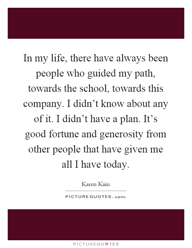 In my life, there have always been people who guided my path, towards the school, towards this company. I didn't know about any of it. I didn't have a plan. It's good fortune and generosity from other people that have given me all I have today Picture Quote #1