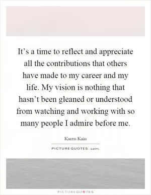 It’s a time to reflect and appreciate all the contributions that others have made to my career and my life. My vision is nothing that hasn’t been gleaned or understood from watching and working with so many people I admire before me Picture Quote #1