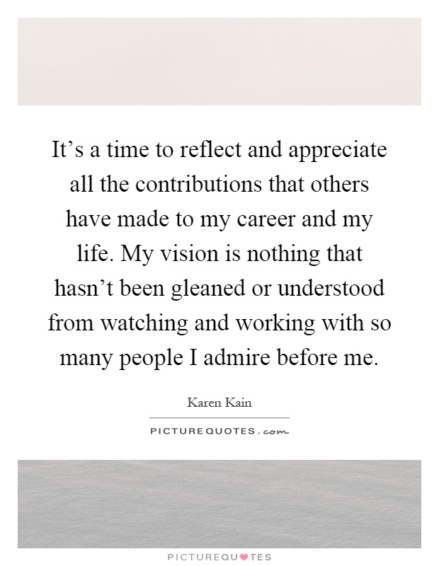 It's a time to reflect and appreciate all the contributions that others have made to my career and my life. My vision is nothing that hasn't been gleaned or understood from watching and working with so many people I admire before me Picture Quote #1