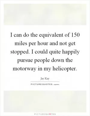 I can do the equivalent of 150 miles per hour and not get stopped. I could quite happily pursue people down the motorway in my helicopter Picture Quote #1