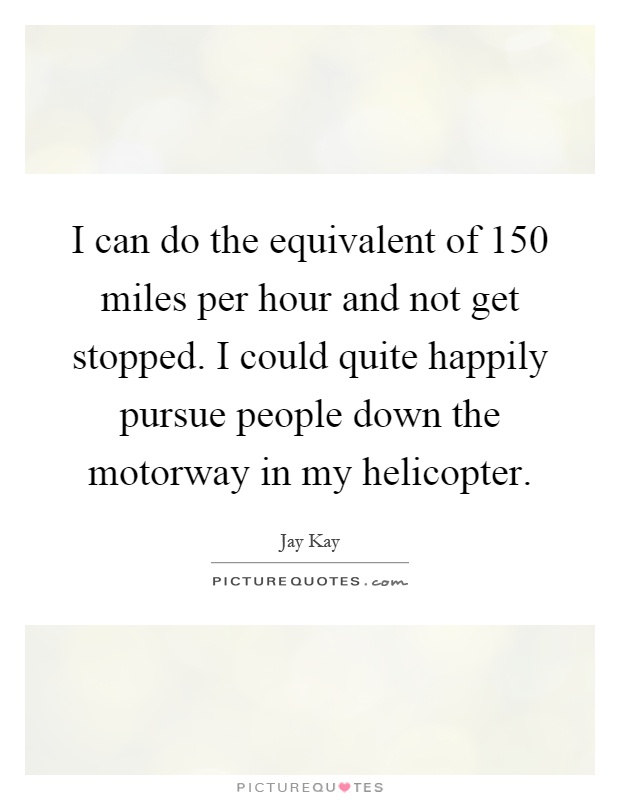 I can do the equivalent of 150 miles per hour and not get stopped. I could quite happily pursue people down the motorway in my helicopter Picture Quote #1