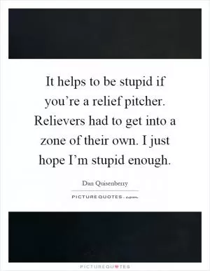 It helps to be stupid if you’re a relief pitcher. Relievers had to get into a zone of their own. I just hope I’m stupid enough Picture Quote #1