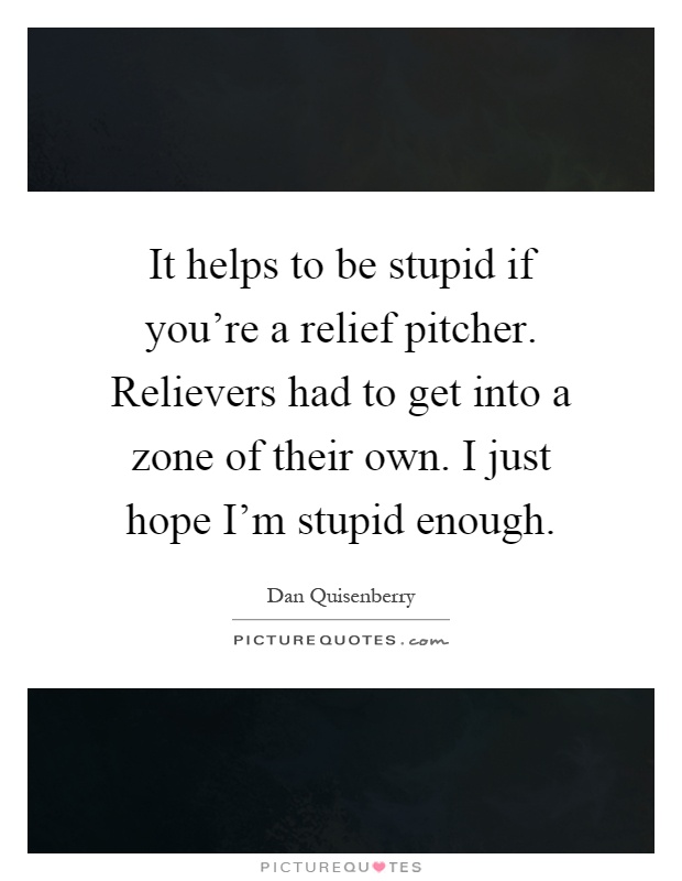 It helps to be stupid if you're a relief pitcher. Relievers had to get into a zone of their own. I just hope I'm stupid enough Picture Quote #1