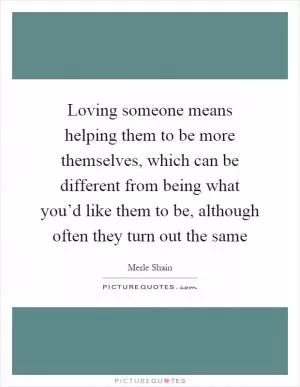 Loving someone means helping them to be more themselves, which can be different from being what you’d like them to be, although often they turn out the same Picture Quote #1