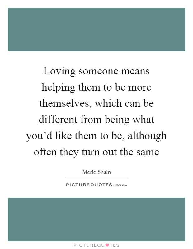 Loving someone means helping them to be more themselves, which can be different from being what you'd like them to be, although often they turn out the same Picture Quote #1