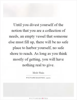 Until you divest yourself of the notion that you are a collection of needs, an empty vessel that someone else must fill up, there will be no safe place to harbor yourself, no safe shore to reach. As long as you think mostly of getting, you will have nothing real to give Picture Quote #1