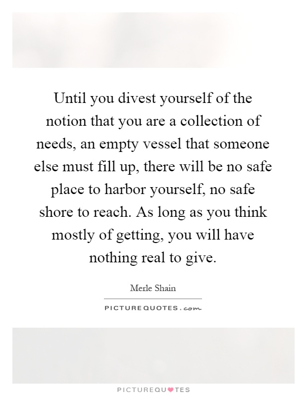 Until you divest yourself of the notion that you are a collection of needs, an empty vessel that someone else must fill up, there will be no safe place to harbor yourself, no safe shore to reach. As long as you think mostly of getting, you will have nothing real to give Picture Quote #1