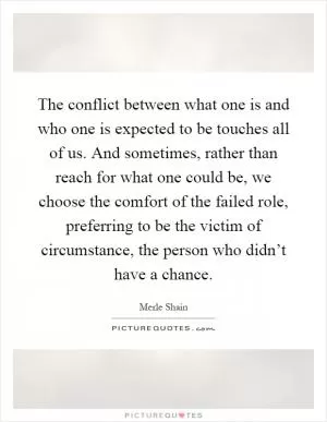 The conflict between what one is and who one is expected to be touches all of us. And sometimes, rather than reach for what one could be, we choose the comfort of the failed role, preferring to be the victim of circumstance, the person who didn’t have a chance Picture Quote #1