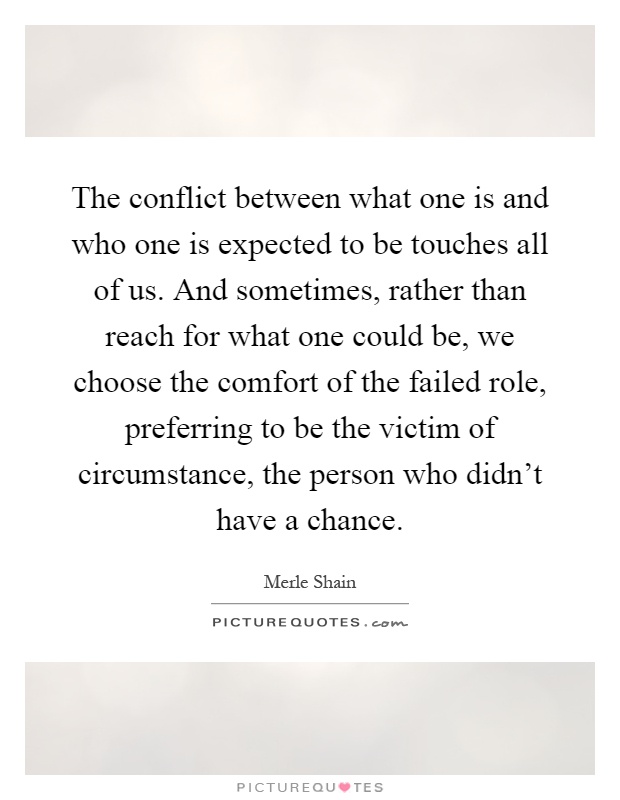The conflict between what one is and who one is expected to be touches all of us. And sometimes, rather than reach for what one could be, we choose the comfort of the failed role, preferring to be the victim of circumstance, the person who didn't have a chance Picture Quote #1