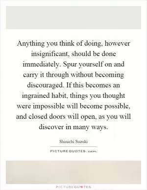 Anything you think of doing, however insignificant, should be done immediately. Spur yourself on and carry it through without becoming discouraged. If this becomes an ingrained habit, things you thought were impossible will become possible, and closed doors will open, as you will discover in many ways Picture Quote #1