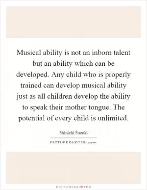 Musical ability is not an inborn talent but an ability which can be developed. Any child who is properly trained can develop musical ability just as all children develop the ability to speak their mother tongue. The potential of every child is unlimited Picture Quote #1